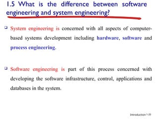Introduction
1.5 What is the difference between software
engineering and system engineering?
 System engineering is concerned with all aspects of computer-
based systems development including hardware, software and
process engineering.
 Software engineering is part of this process concerned with
developing the software infrastructure, control, applications and
databases in the system.
1-20
 