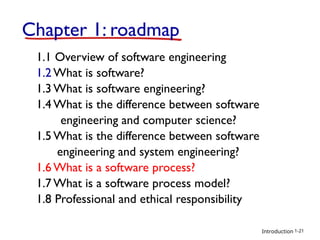 Introduction
Chapter 1: roadmap
1.1 Overview of software engineering
1.2 What is software?
1.3 What is software engineering?
1.4 What is the difference between software
engineering and computer science?
1.5 What is the difference between software
engineering and system engineering?
1.6 What is a software process?
1.7 What is a software process model?
1.8 Professional and ethical responsibility
1-21
 