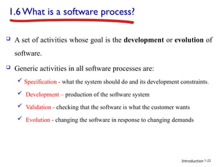 Introduction
1.6 What is a software process?
 A set of activities whose goal is the development or evolution of
software.
 Generic activities in all software processes are:
 Specification - what the system should do and its development constraints.
 Development – production of the software system
 Validation - checking that the software is what the customer wants
 Evolution - changing the software in response to changing demands
1-22
 