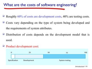 Introduction
What are the costs of software engineering?
 Roughly 60% of costs are development costs, 40% are testing costs.
 Costs vary depending on the type of system being developed and
the requirements of system attributes.
 Distribution of costs depends on the development model that is
used.
 Product development cost:
1-26
 