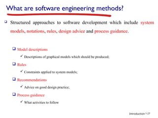 Introduction
What are software engineering methods?
 Structured approaches to software development which include system
models, notations, rules, design advice and process guidance.
 Model descriptions
 Descriptions of graphical models which should be produced;
 Rules
 Constraints applied to system models;
 Recommendations
 Advice on good design practice;
 Process guidance
 What activities to follow
1-27
 