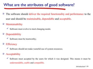 Introduction
What are the attributes of good software?
 The software should deliver the required functionality and performance to the
user and should be maintainable, dependable and acceptable.
 Maintainability
 Software must evolve to meet changing needs;
 Dependability
 Software must be trustworthy;
 Efficiency
 Software should not make wasteful use of system resources;
 Acceptability
 Software must accepted by the users for which it was designed. This means it must be
understandable, usable and compatible.
1-28
 