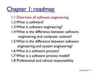Introduction
Chapter 1: roadmap
1.1 Overview of software engineering
1.2 What is software?
1.3 What is software engineering?
1.4 What is the difference between software
engineering and computer science?
1.5 What is the difference between software
engineering and system engineering?
1.6 What is a software process?
1.7 What is a software process model?
1.8 Professional and ethical responsibility
1-3
 