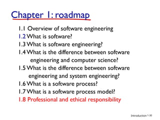 Introduction
Chapter 1: roadmap
1.1 Overview of software engineering
1.2 What is software?
1.3 What is software engineering?
1.4 What is the difference between software
engineering and computer science?
1.5 What is the difference between software
engineering and system engineering?
1.6 What is a software process?
1.7 What is a software process model?
1.8 Professional and ethical responsibility
1-30
 