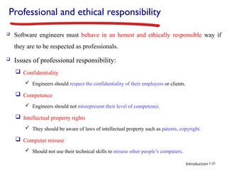 Introduction
Professional and ethical responsibility
 Software engineers must behave in an honest and ethically responsible way if
they are to be respected as professionals.
 Issues of professional responsibility:
 Confidentiality
 Engineers should respect the confidentiality of their employers or clients.
 Competence
 Engineers should not misrepresent their level of competence.
 Intellectual property rights
 They should be aware of laws of intellectual property such as patents, copyright.
 Computer misuse
 Should not use their technical skills to misuse other people’s computers.
1-31
 