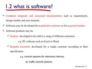 Introduction
1.2 what is software?
 Computer programs and associated documentation such as requirements,
design models and user manuals.
 Software may be developed for a particular customer or for a general market.
 Software products may be
 Generic- developed to be sold to a range of different customers
e.g. PC software such as Excel or Word.
 Bespoke (custom)- developed for a single customer according to their
specification.
e.g. control systems for electronic devices,
air traffic control systems.
1-8
 