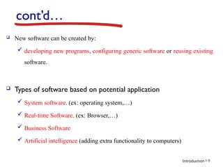 Introduction
cont’d…
 New software can be created by:
 developing new programs, configuring generic software or reusing existing
software.
 Types of software based on potential application
 System software. (ex: operating system,…)
 Real-time Software. (ex: Browser,…)
 Business Software
 Artificial intelligence (adding extra functionality to computers)
1-9
 