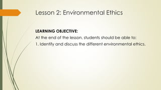 Lesson 2: Environmental Ethics
LEARNING OBJECTIVE:
At the end of the lesson, students should be able to:
1. Identify and discuss the different environmental ethics.
 
