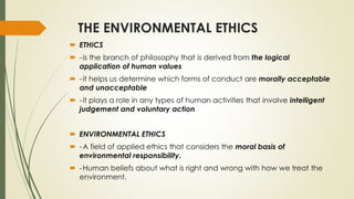 THE ENVIRONMENTAL ETHICS
 ETHICS
 -is the branch of philosophy that is derived from the logical
application of human values
 -it helps us determine which forms of conduct are morally acceptable
and unacceptable
 -it plays a role in any types of human activities that involve intelligent
judgement and voluntary action
 ENVIRONMENTAL ETHICS
 -A field of applied ethics that considers the moral basis of
environmental responsibility.
 -Human beliefs about what is right and wrong with how we treat the
environment.
 