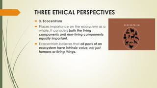 THREE ETHICAL PERSPECTIVES
 3. Ecocentrism
 Places importance on the ecosystem as a
whole. It considers both the living
components and non-living components
equally important.
 Ecocentrism believes that all parts of an
ecosystem have intrinsic value, not just
humans or living things.
 
