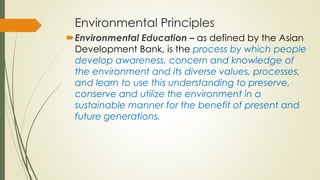 Environmental Principles
Environmental Education – as defined by the Asian
Development Bank, is the process by which people
develop awareness, concern and knowledge of
the environment and its diverse values, processes,
and learn to use this understanding to preserve,
conserve and utilize the environment in a
sustainable manner for the benefit of present and
future generations.
 