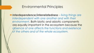 Environmental Principles
Interdependence/interrelatedness – living things are
interdependent with one another and with their
environment. Both biotic and abiotic components
are equally important in the ecosystem because the
absence of one affects the functions and existence
of the others and of the whole ecosystem.
 