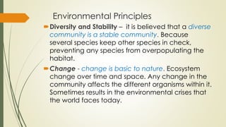 Environmental Principles
Diversity and Stability – it is believed that a diverse
community is a stable community. Because
several species keep other species in check,
preventing any species from overpopulating the
habitat.
Change - change is basic to nature. Ecosystem
change over time and space. Any change in the
community affects the different organisms within it.
Sometimes results in the environmental crises that
the world faces today.
 