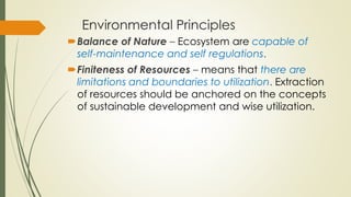 Environmental Principles
Balance of Nature – Ecosystem are capable of
self-maintenance and self regulations.
Finiteness of Resources – means that there are
limitations and boundaries to utilization. Extraction
of resources should be anchored on the concepts
of sustainable development and wise utilization.
 