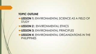 TOPIC OUTLINE
LESSON 1: ENVIRONMENTAL SCIENCE AS A FIELD OF
STUDY
LESSON 2 : ENVIRONMENTAL ETHICS
LESSON 3: ENVIRONMENTAL PRINCIPLES
LESSON 4: ENVIRONMENTAL ORGANIZATIONS IN THE
PHILIPPINES
 