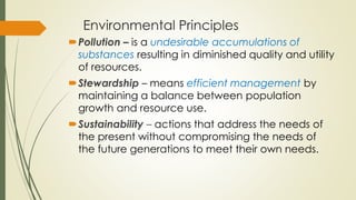 Environmental Principles
Pollution – is a undesirable accumulations of
substances resulting in diminished quality and utility
of resources.
Stewardship – means efficient management by
maintaining a balance between population
growth and resource use.
Sustainability – actions that address the needs of
the present without compromising the needs of
the future generations to meet their own needs.
 