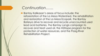 Continuation……
 Bantay Kalikasan’s areas of focus include: the
reforestation of the La Mesa Watershed, the rehabilitation
and restoration of the La Mesa Ecopark, the Bantay
Baterya drive to recover and recycle unaccounted used
lead acid batteries, the Bantay Langis campaign to
recover and treat used oil, the H2Hope program for the
protection of water resources, and the Pasig River
Rehabilitation Project.
 