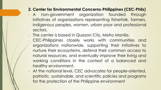 2. Center for Environmental Concerns-Philippines (CEC-Phils)
- A non-government organization founded through
initiatives of organizations representing fisherfolk, farmers,
indigenous peoples, women, urban poor and professional
sectors.
- The center is based in Quezon City, Metro Manila.
- CEC-Philippines closely works with communities and
organizations nationwide, supporting their initiatives to
nurture their ecosystems, defend their common access to
natural resources, and eventually improve their living and
working conditions in the context of a balanced and
healthy environment.
- At the national level, CEC advocates for people-oriented,
patriotic, sustainable, and scientific policies and programs
for the protection of the Philippine environment
 