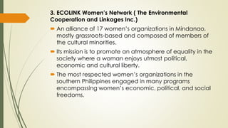 3. ECOLINK Women’s Network ( The Environmental
Cooperation and Linkages Inc.)
 An alliance of 17 women’s organizations in Mindanao,
mostly grassroots-based and composed of members of
the cultural minorities.
 Its mission is to promote an atmosphere of equality in the
society where a woman enjoys utmost political,
economic and cultural liberty.
 The most respected women’s organizations in the
southern Philippines engaged in many programs
encompassing women’s economic, political, and social
freedoms.
 