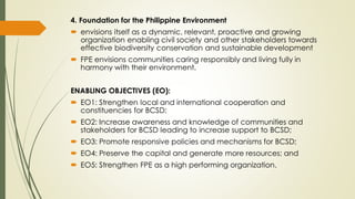 4. Foundation for the Philippine Environment
 envisions itself as a dynamic, relevant, proactive and growing
organization enabling civil society and other stakeholders towards
effective biodiversity conservation and sustainable development
 FPE envisions communities caring responsibly and living fully in
harmony with their environment.
ENABLING OBJECTIVES (EO):
 EO1: Strengthen local and international cooperation and
constituencies for BCSD;
 EO2: Increase awareness and knowledge of communities and
stakeholders for BCSD leading to increase support to BCSD;
 EO3: Promote responsive policies and mechanisms for BCSD;
 EO4: Preserve the capital and generate more resources; and
 EO5: Strengthen FPE as a high performing organization.
 