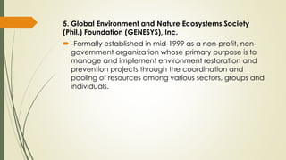 5. Global Environment and Nature Ecosystems Society
(Phil.) Foundation (GENESYS), Inc.
 -Formally established in mid-1999 as a non-profit, non-
government organization whose primary purpose is to
manage and implement environment restoration and
prevention projects through the coordination and
pooling of resources among various sectors, groups and
individuals.
 