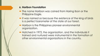 6. Haribon Foundation
 The name Haribon was coined from Haring Ibon or the
Philippine Eagle.
 It was named so because the existence of the king of birds
is a perfect barometer of the state of our forest.
 Haribon is the Philippines pioneer environmental
organization.
 Hatched in 1972, the organization, and the individuals it
trained and nurtured were instrumental in the formation of
other environmental organizations in the country.
 