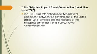 7. The Philippine Tropical Forest Conservation Foundation
Inc. (PTFCF)
 The PTFCF was established under two bilateral
agreements between the governments of the United
States (US) of America and the Republic of the
Philippines (RP) under the US Tropical Forest
Conservation Act.
 