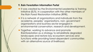 9. Rain Forestation Information Portal
 It was created by the Environmental Leadership & Training
Initiative (ELTI), in cooperation with the other members of
the Rain Forest Restoration Initiative (RFRI).
 It is a network of organizations and individuals from the
academe, peoples’ organizations, non- government
organizations and business sector engaged in
environmental conservation, research and development.
 Together, working to advance and promote
Rainforestation as a strategy to rehabilitate degraded
landscapes and restore key ecosystem services and
functions while providing forest-dependent communities
with an alternative source of livelihood.
 