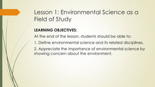 Lesson 1: Environmental Science as a
Field of Study
LEARNING OBJECTIVES:
At the end of the lesson, students should be able to:
1. Define environmental science and its related disciplines.
2. Appreciate the importance of environmental science by
showing concern about the environment.
 