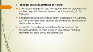 11. Tanggol Kalikasan (Defense of Nature)
 a non-stock, non-profit and non-governmental organization
involved in public interest environmental lawyering in the
Philippines
 incorporated as a fully independent organization in January
2001 after thirteen years as their environmental law office of
Haribon Foundation
 works with the national and international partners and
networks and has its main office in Quezon City ; it also
maintains an area office in Lucena City
 