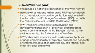 12. World Wide Fund (WWF)
 Philippines is a national organization of the WWF network
 also known as Kabang Kalikasan ng Pilipinas Foundation
Inc., a non-stock, non-profit organizations registered with
the Securities and Exchange Commission (SEC) and with
the Philippine Council for NGO Certification (PCNC)
 WWF-Philippines implements conservation and
development projects in 11 provinces and at least 28
towns; from the far north in the Babuyan Islands, to the
southernmost tip, the Turtle Islands in Tawi-Tawi
 WWF advocates for appropriate environmental policies,
engage corporations for sustainable business and conducts
environmental education activities in Metro Manila and
other key cities and towns
 