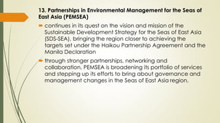 13. Partnerships in Environmental Management for the Seas of
East Asia (PEMSEA)
 continues in its quest on the vision and mission of the
Sustainable Development Strategy for the Seas of East Asia
(SDS-SEA), bringing the region closer to achieving the
targets set under the Haikou Partnership Agreement and the
Manila Declaration
 through stronger partnerships, networking and
collaboration, PEMSEA is broadening its portfolio of services
and stepping up its efforts to bring about governance and
management changes in the Seas of East Asia region.
 