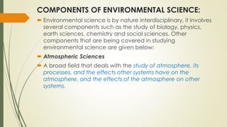 COMPONENTS OF ENVIRONMENTAL SCIENCE:
 Environmental science is by nature interdisciplinary, it involves
several components such as the study of biology, physics,
earth sciences, chemistry and social sciences. Other
components that are being covered in studying
environmental science are given below:
 Atmospheric Sciences
 A broad field that deals with the study of atmosphere, its
processes, and the effects other systems have on the
atmosphere, and the effects of the atmosphere on other
systems.
 