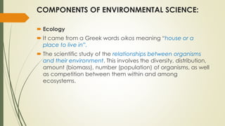 COMPONENTS OF ENVIRONMENTAL SCIENCE:
 Ecology
 It came from a Greek words oikos meaning “house or a
place to live in”.
 The scientific study of the relationships between organisms
and their environment. This involves the diversity, distribution,
amount (biomass), number (population) of organisms, as well
as competition between them within and among
ecosystems.
 