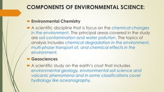 COMPONENTS OF ENVIRONMENTAL SCIENCE:
 Environmental Chemistry
 A scientific discipline that is focus on the chemical changes
in the environment. The principal areas covered in the study
are soil contamination and water pollution. The topics of
analysis includes chemical degradation in the environment,
multi-phase transport of, and chemical effects in the
environment.
 Geosciences
 A scientific study on the earth’s crust that includes
environmental geology, environmental soil science and
volcanic phenomena and in some classifications cover
hydrology like oceanography.
 
