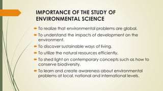 IMPORTANCE OF THE STUDY OF
ENVIRONMENTAL SCIENCE
 To realize that environmental problems are global.
 To understand the impacts of development on the
environment.
 To discover sustainable ways of living.
 To utilize the natural resources efficiently.
 To shed light on contemporary concepts such as how to
conserve biodiversity.
 To learn and create awareness about environmental
problems at local, national and international levels.
 