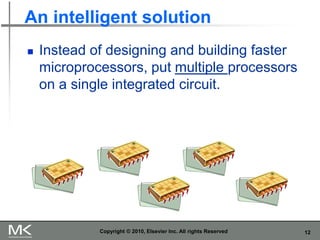 12
An intelligent solution
Copyright © 2010, Elsevier Inc. All rights Reserved
◼ Instead of designing and building faster
microprocessors, put multiple processors
on a single integrated circuit.
 
