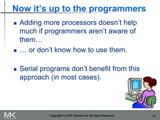 13
Now it’s up to the programmers
◼ Adding more processors doesn’t help
much if programmers aren’t aware of
them…
◼ … or don’t know how to use them.
◼ Serial programs don’t benefit from this
approach (in most cases).
Copyright © 2010, Elsevier Inc. All rights Reserved
 