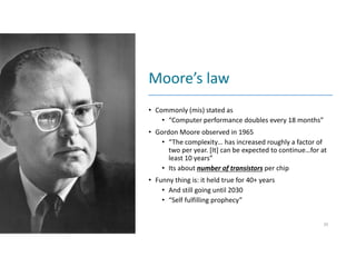 Moore’s law
• Commonly (mis) stated as
• “Computer performance doubles every 18 months”
• Gordon Moore observed in 1965
• “The complexity… has increased roughly a factor of
two per year. [It] can be expected to continue…for at
least 10 years”
• Its about number of transistors per chip
• Funny thing is: it held true for 40+ years
• And still going until 2030
• “Self fulfilling prophecy”
20
 