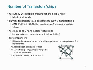 Number of Transistors/chip?
• Well, they will keep on growing for the next 5 years
• May be a bit slowly
• Current technology is 14 nanometers (Now 3 nanometers )
• AMD EPYC 7401P (19.2 billion transistors on 4 dies on the package)
• 10 nm
• We may go to 2 nanometers feature size
• i.e. gap between two wires (as a simple definition)
• For comparison:
• Distance between a carbon and a Hydrogen atom is 1 Angstrom = 0.1
nanometer!
• Silicon-Silicon bonds are longer
• 5 Ao lattice spacing (image: wikipedia)
• i.e. 0.5 nanometer
• So, we are close to atomic units!
22
 