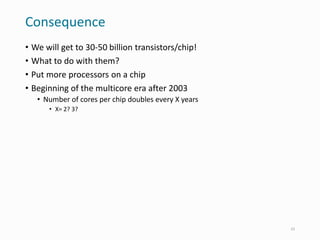 Consequence
• We will get to 30-50 billion transistors/chip!
• What to do with them?
• Put more processors on a chip
• Beginning of the multicore era after 2003
• Number of cores per chip doubles every X years
• X= 2? 3?
23
 