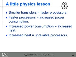 24
A little physics lesson
◼ Smaller transistors = faster processors.
◼ Faster processors = increased power
consumption.
◼ Increased power consumption = increased
heat.
◼ Increased heat = unreliable processors.
Copyright © 2010, Elsevier Inc. All rights Reserved
 