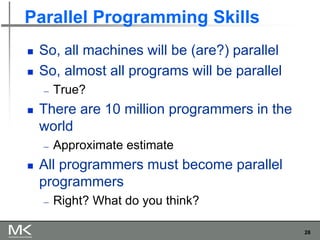 28
Parallel Programming Skills
◼ So, all machines will be (are?) parallel
◼ So, almost all programs will be parallel
― True?
◼ There are 10 million programmers in the
world
― Approximate estimate
◼ All programmers must become parallel
programmers
― Right? What do you think?
 