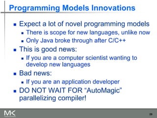 29
Programming Models Innovations
◼ Expect a lot of novel programming models
◼ There is scope for new languages, unlike now
◼ Only Java broke through after C/C++
◼ This is good news:
◼ If you are a computer scientist wanting to
develop new languages
◼ Bad news:
◼ If you are an application developer
◼ DO NOT WAIT FOR “AutoMagic”
parallelizing compiler!
 