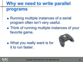 30
Why we need to write parallel
programs
◼ Running multiple instances of a serial
program often isn’t very useful.
◼ Think of running multiple instances of your
favorite game.
◼ What you really want is for
it to run faster.
Copyright © 2010, Elsevier Inc. All rights Reserved
 