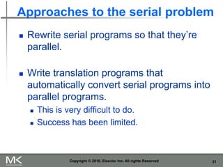 31
Approaches to the serial problem
◼ Rewrite serial programs so that they’re
parallel.
◼ Write translation programs that
automatically convert serial programs into
parallel programs.
◼ This is very difficult to do.
◼ Success has been limited.
Copyright © 2010, Elsevier Inc. All rights Reserved
 