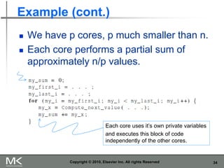 34
Example (cont.)
◼ We have p cores, p much smaller than n.
◼ Each core performs a partial sum of
approximately n/p values.
Copyright © 2010, Elsevier Inc. All rights Reserved
Each core uses it’s own private variables
and executes this block of code
independently of the other cores.
 