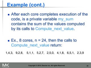 35
Example (cont.)
◼ After each core completes execution of the
code, is a private variable my_sum
contains the sum of the values computed
by its calls to Compute_next_value.
◼ Ex., 8 cores, n = 24, then the calls to
Compute_next_value return:
Copyright © 2010, Elsevier Inc. All rights Reserved
1,4,3, 9,2,8, 5,1,1, 5,2,7, 2,5,0, 4,1,8, 6,5,1, 2,3,9
 