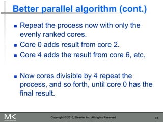 41
Better parallel algorithm (cont.)
◼ Repeat the process now with only the
evenly ranked cores.
◼ Core 0 adds result from core 2.
◼ Core 4 adds the result from core 6, etc.
◼ Now cores divisible by 4 repeat the
process, and so forth, until core 0 has the
final result.
Copyright © 2010, Elsevier Inc. All rights Reserved
 