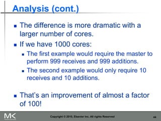 44
Analysis (cont.)
◼ The difference is more dramatic with a
larger number of cores.
◼ If we have 1000 cores:
◼ The first example would require the master to
perform 999 receives and 999 additions.
◼ The second example would only require 10
receives and 10 additions.
◼ That’s an improvement of almost a factor
of 100!
Copyright © 2010, Elsevier Inc. All rights Reserved
 
